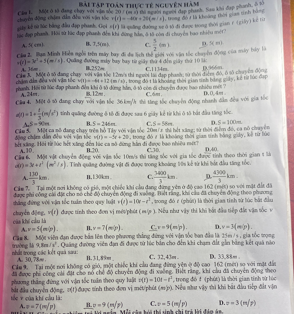 Bài tập Toán thực tê nguyên hàm
Câu 1. Một ô tô đang chạy với vận tốc 20 / (m s) thì người người đạp phanh. Sau khi đạp phanh, ô tô
chuyển động chậm dần đều với vận tốc v(t)=-40t+20(m/s) , trong đó 7 là khoảng thời gian tính bằng
giây kể từ lúc bằng đầu đạp phanh. Gọi s(t) là quãng đường xe ô tô đi được trong thời gian / (giây) k A từ
lúc đạp phanh. Hỏi từ lúc đạp phanh đến khi dừng hẳn, ô tô còn di chuyển bao nhiêu mét?
A. 5( cm). B. 7,5(m). C.  5/2 (m).
D. 5( m).
Câu 2. Bạn Minh Hiền ngồi trên máy bay đi du lịch thế giới với vận tốc chuyển động của máy báy là
v(t)=3t^2+5(m/s). Quãng đường máy bay bay từ giây thứ 4 đến giây thứ 10 là:
B.252m.
A. 36m . C.1134m. D.966m.
Câu 3.  Một ô tô đang chạy với vận tốc 12m/s thì người lái đạp phanh; từ thời điểm đó, ô tô chuyển động
chậm dần đều với vận tốc v(t)=-6t+12 (m /s), trong đó t là khoảng thời gian tính băng giây, kể từ lúc đạp
phanh. Hỏi từ lúc đạp phanh đến khi ô tô dừng hằn, ô tô còn di chuyền được bao nhiêu mét ?
A. 24m . B. 12m . C.6m. D.0,4m .
Câu 4. Một ô tô đang chạy với vận tốc 36km/h thì tăng tốc chuyển động nhanh dần đều với gia tốc
a(t)=1+ t/3 (m/s^2) tính quãng đường ô tô đi được sau 6 giây kể từ khi ô tô bắt đầu tăng tốc.
A, S=90m. B. S=246m. C. S=58m. D. S=100m.
Câu 5.  Một ca nô đang chạy trên hồ Tây với vận tốc 20m/s thì hết xăng; từ thời điểm đó, ca nô chuyện
động chậm dần đều với vận tốc v(t)=-5t+20 , trong đó t là khoảng thời gian tính bằng giây, kể từ lúc
hết xăng. Hỏi từ lúc hết xăng đến lúc ca nô dừng hằn đi được bao nhiêu mét?
A. 10. B.20. C.30. D.40.
Câu 6. Một vật chuyển động với vận tốc 10m/s thì tăng tốc với gia tốc được tính theo thời gian t là
a(t)=3t+t^2(m^2/s). Tính quãng đường vật đi được trong khoảng 10s kể từ khi bắt đầu tăng tốc.
A.  130/3 km. B.130km . C.  3400/3 km. D.  4300/3 km.
Câu 7.  Tại một nơi không có gió, một chiếc khí cầu đang đứng yên ở độ cao 162 (mét) so với mặt đất đã
được phi công cài đặt cho nó chế độ chuyển động đi xuống. Biết rằng, khí cầu đã chuyển động theo phương
thẳng đứng với vận tốc tuân theo quy luật v(t)=10t-t^2 , trong đó t (phút) là thời gian tính từ lúc bắt đầu
chuyển động, v(t) được tính theo đơn vị mét/phút (m/p ). Nếu như vậy thì khi bắt đầu tiếp đất vận tốc v
của khí cầu là
A. v=5(m/p). v=7(m/p). C. v=9(m/p). D. v=3(m/p).
B.
Câu 8. Một viên đạn được bắn lên theo phương thẳng đứng với vận tốc ban đầu là 25m/s , gia tốc trọng
trường là 9,8m/s^2. Quảng đường viên đạn đi được từ lúc bắn cho đến khi chạm đất gần bằng kết quả nào
nhất trong các kết quả sau:
A. 30, 78m . B. 31,89m . C. 32,43m . D. 33,88m .
Câu 9. Tại một nơi không có gió, một chiếc khí cầu đang đứng yện ở độ cao 162 (mét) sọ với mặt đất
đã được phỉ công cài đặt cho nó chế độ chuyển động đi xuống. Biết rằng, khí cầu đã chuyển động theo
phương thẳng đứng với vận tốc tuân theo quy luật v(t)=10t-t^2 , trong đó t (phút) là thời gian tính từ lúc
bắt đầu chuyền động, v(t) được tính theo đơn vị mét/phút (m/p). Nếu như vậy thì khi bắt đầu tiếp đất vận
tốc v của khí cầu là:
A. v=7(m/p) v=9(m/p) v=5(m/p) v=3(m/p)
B.
C.
D.
4 lời ngắn. Mỗi câu hỏi thí sinh chỉ trả lời đáp án.