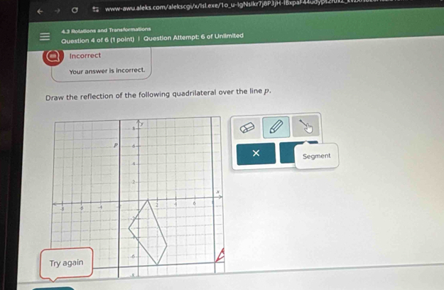 Rotations and Transformations 
Question 4 of 6 (1 point) | Question Attempt: 6 of Unlimited 
Incorrect 
Your answer is incorrect. 
Draw the reflection of the following quadrilateral over the line p. 
× 
Segment