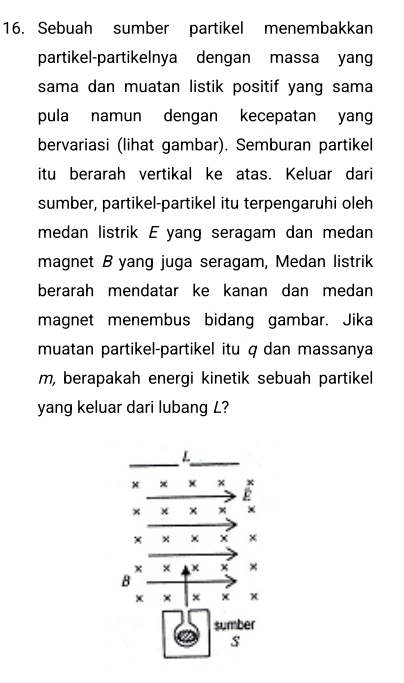 Sebuah sumber partikel menembakkan 
partikel-partikelnya dengan massa yang 
sama dan muatan listik positif yang sama 
pula namun dengan kecepatan yang 
bervariasi (lihat gambar). Semburan partikel 
itu berarah vertikal ke atas. Keluar dari 
sumber, partikel-partikel itu terpengaruhi oleh 
medan listrik E yang seragam dan medan 
magnet B yang juga seragam, Medan listrik 
berarah mendatar ke kanan dan medan 
magnet menembus bidang gambar. Jika 
muatan partikel-partikel itu q dan massanya
m, berapakah energi kinetik sebuah partikel 
yang keluar dari lubang L?