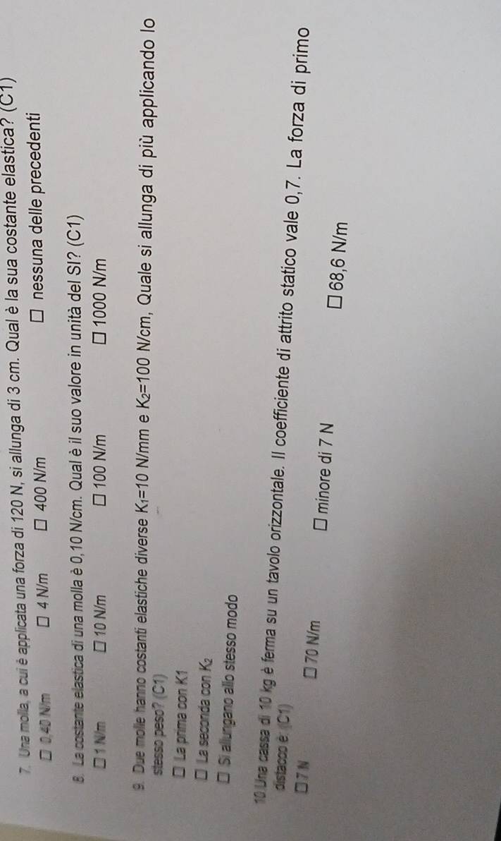 Una molla, a cui è applicata una forza di 120 N, si allunga di 3 cm. Qual è la sua costante elastica? (C1)
□ 0,40 N/m 4 N/m □ 400 N/m nessuna delle precedenti
8. La costante elastica di una molla è 0,10 N/cm. Qual è il suo valore in unità del SI? (C1)
□ 1 N/m □ 10 N/m 100 N/m □ 1000 N/m
9. Due molle hanno costanti elastiche diverse K_1=10 N/n m e K_2=100 N/cm , Quale si allunga di più applicando lo
stesso peso? (C1)
* La prima con K1
* La seconda con K₂
* Si allungano allo stesso modo
10 Una cassa di 10 kg è ferma su un tavolo orizzontale. Il coefficiente di attrito statico vale 0,7. La forza di primo
distacoo è: (C1)
□ 70N/m
□ 7 N minore di 7 N □ 68,6 N/m