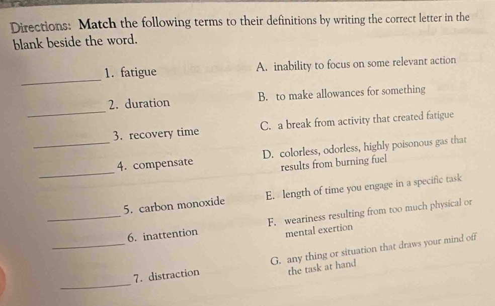 Directions: Match the following terms to their definitions by writing the correct letter in the
blank beside the word.
_
1. fatigue A. inability to focus on some relevant action
_
2. duration B. to make allowances for something
3. recovery time C. a break from activity that created fatigue
_
_4. compensate D. colorless, odorless, highly poisonous gas that
results from burning fuel
5. carbon monoxide E. length of time you engage in a specific task
_
_6. inattention F. weariness resulting from too much physical or
mental exertion
G. any thing or situation that draws your mind off
7. distraction
the task at hand
_