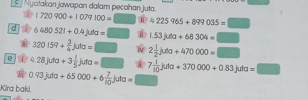 Nyatakan jawapan dalam pecahan juta. 
i 1720900+1079100=□ i 4225965+899035=□
d i 6480521+0.4juta=□ ⅱ 1.53juta+68304=□
ii 320159+ 3/4 juta=□ iv 2 1/2 juta+470000=□
e i 4.28juta+3 1/5 juta=□ ⅱ 7 1/10 juta+370000+0.83juta=□
iii 0.93juta+65000+6 7/10 juta=□
Kira baki.