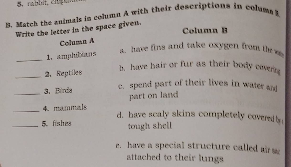 rabbít, chipiu
B. Match the animals in column A with their descriptions in colum B
Write the letter in the space given.
Column B
Column A
_1. amphibians
a. have fins and take oxygen from the w 
_2. Reptiles
b. have hair or fur as their body covering
_3. Birds
c. spend part of their lives in water and
part on land
_4. mammals
d. have scaly skins completely covered by
_5. fishes
tough shell
e. have a special structure called air s
attached to their lungs