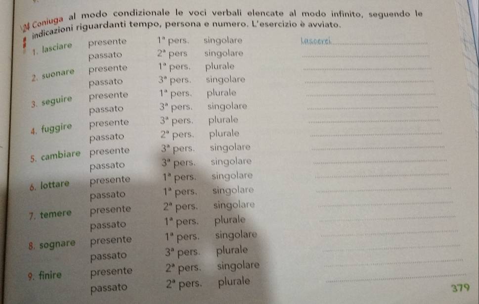 Coniuga al modo condizionale le voci verbali elencate al modo infinito, seguendo le
indicazioni riguardanti tempo, persona e numero. L'esercizio è avviato.
1. lasciare presente 1^a pers. singolare Lasserci_
passato 2^a pers singolare_
2. suonare presente 1^a pers. plurale__
passato 3^a pers. singolare
3. seguire presente 1^a pers. plurale__
passato 3^a pers. singolare
4. fuggire presente 3^a pers. plurale__
passato 2^a pers. plurale
5. cambiare presente 3^a pers. singolare__
passato 3^a pers. singolare
6. lottare presente 1^a pers. singolare__
passato 1^a pers. singolare
7. temere presente 2^a pers. singolare__
passato 1^a pers. plurale
8. sognare presente 1^a pers. singolare_
_
passato 3^a pers. plurale_
9. finire presente 2^a pers. singolare_
passato 2^a pers. plurale
379