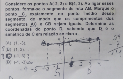 Considere os pontos A(-2,3) e B(4,3). Ao ligar esses
pontos, forma-se o segmento de reta AB. Marque o
ponto C exatamente no ponto médio desse
segmento, de·modo que os comprimentos dos
segmentos AC e CB sejam iguais. Determine as
coordenadas do ponto D, sabendo que D é o
simétrico de C em relação ao eixo x.
(A) (1,-3).
(B) (1,3).
(-1,3).2
(D) (-1,-3)