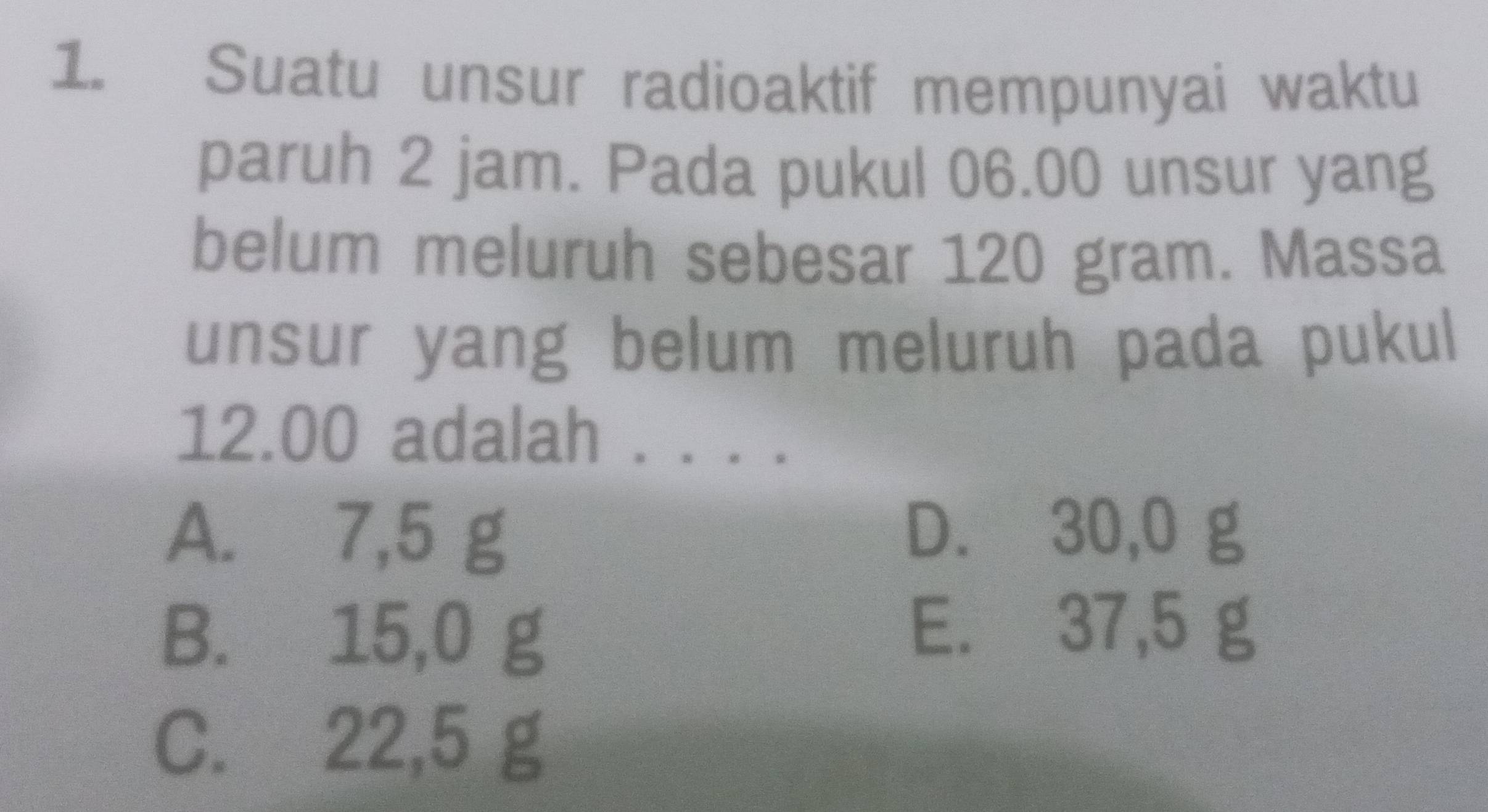 Suatu unsur radioaktif mempunyai waktu
paruh 2 jam. Pada pukul 06.00 unsur yang
belum meluruh sebesar 120 gram. Massa
unsur yang belum meluruh pada pukul
12.00 adalah . . .
A. 7,5 g D. 30,0 g
B. 15,0 g
E. 37,5 g
C. 22,5 g