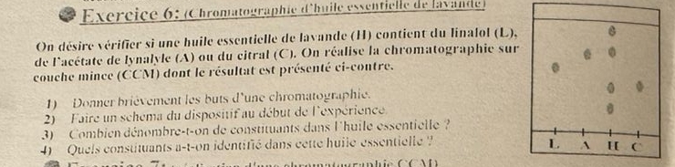 Exércice 6: (Chromatographie d'huile essentielle de lavande) 
On désire vérifier si une huile essentielle de lavande (H) contient du linalol (L), 
de l'acétate de lynalyle (A) ou du citral (C). On réalise la chromatographie sur . 
couche mince (CCM) dont le résultat est présenté ci-contre. 
1) Donner brièvement les buts d'une chromatographie. 0 . 
2) Faire un schema du dispositif au début de l'expérience 
3) Combien dénombre-t-on de constituants dans l'huile essentielle ? 
4) Quels constituants a-t-on identifié dans cette huile essentielle ? L A H C