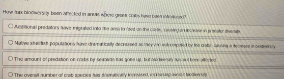 How has biodiversity been affected in areas where green crabs have been introduced?
Additional predators have migrated into the area to feed on the crabs, causing an increase in predator diversity.
Native shellfish populations have dramatically decreased as they are outcompeted by the crabs, causing a decrease in biodiversity.
The amount of predation on crabs by seabirds has gone up, but blodiversity has not been affected.
The overall number of crab species has dramatically increased, increasing overall biodiversity