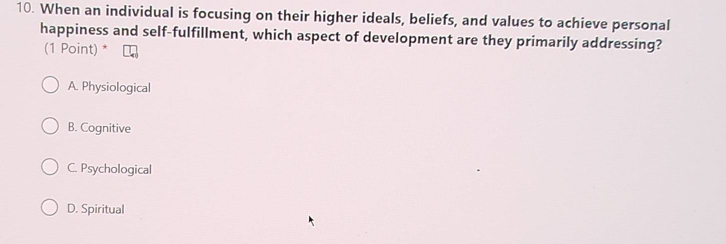 When an individual is focusing on their higher ideals, beliefs, and values to achieve personal
happiness and self-fulfillment, which aspect of development are they primarily addressing?
(1 Point) *
A. Physiological
B. Cognitive
C. Psychological
D. Spiritual