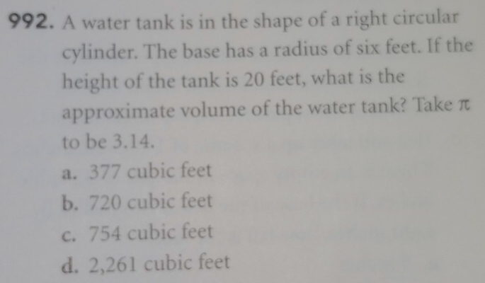 A water tank is in the shape of a right circular
cylinder. The base has a radius of six feet. If the
height of the tank is 20 feet, what is the
approximate volume of the water tank? Take π
to be 3.14.
a. 377 cubic feet
b. 720 cubic feet
c. 754 cubic feet
d. 2,261 cubic feet