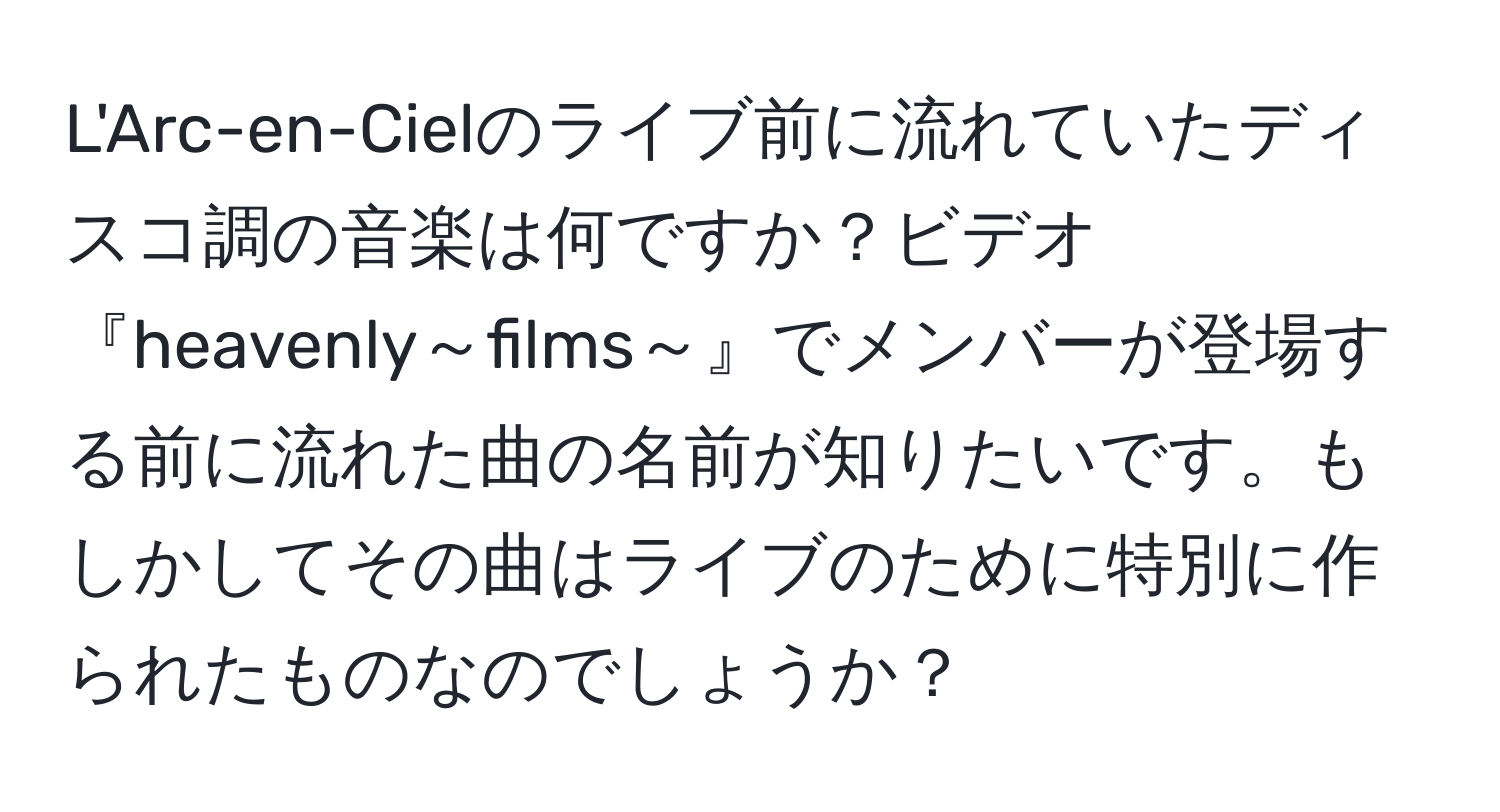 L'Arc-en-Cielのライブ前に流れていたディスコ調の音楽は何ですか？ビデオ『heavenly～films～』でメンバーが登場する前に流れた曲の名前が知りたいです。もしかしてその曲はライブのために特別に作られたものなのでしょうか？