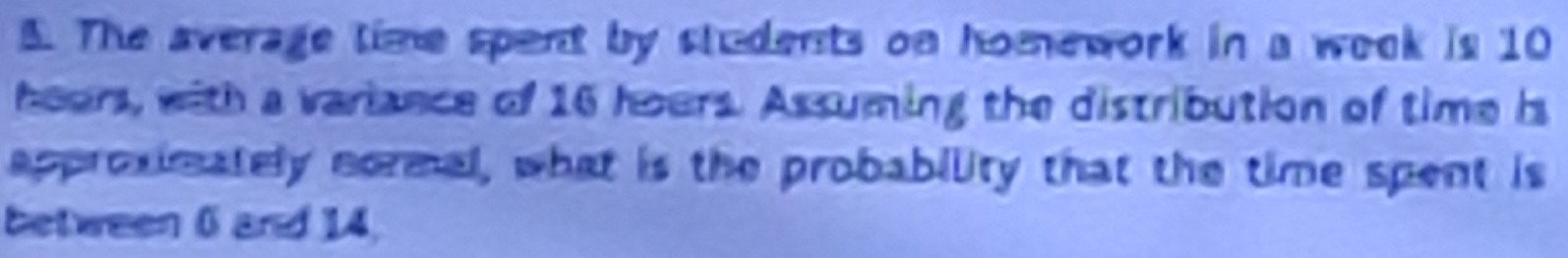 The average time spent by students on homework in a week is 10
hears, with a variance of 16 hours. Assuming the distribution of time is 
approximately normal, what is the probability that the time spent is 
between 6 and 14,