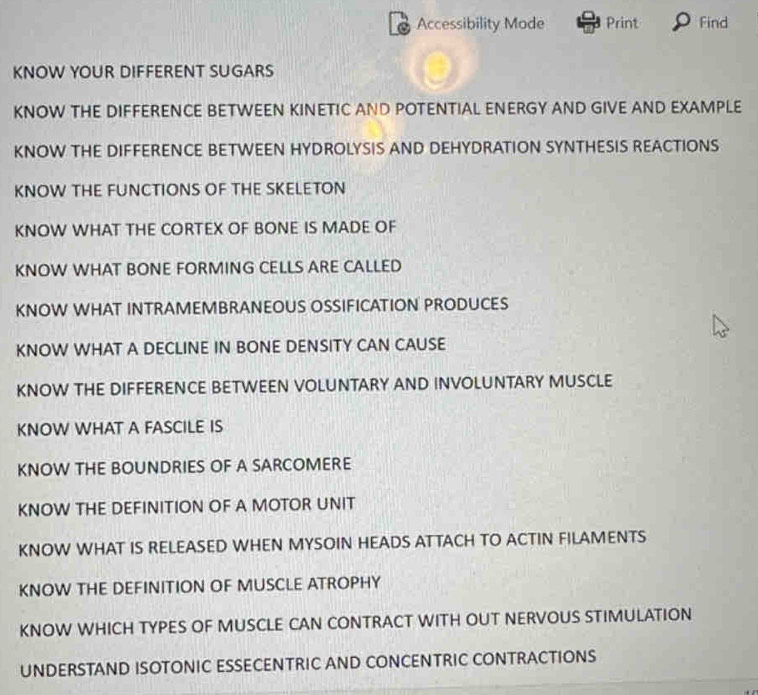 Accessibility Mode Print Find 
KNOW YOUR DIFFERENT SUGARS 
KNOW THE DIFFERENCE BETWEEN KINETIC AND POTENTIAL ENERGY AND GIVE AND EXAMPLE 
KNOW THE DIFFERENCE BETWEEN HYDROLYSIS AND DEHYDRATION SYNTHESIS REACTIONS 
KNOW THE FUNCTIONS OF THE SKELETON 
KNOW WHAT THE CORTEX OF BONE IS MADE OF 
KNOW WHAT BONE FORMING CELLS ARE CALLED 
KNOW WHAT INTRAMEMBRANEOUS OSSIFICATION PRODUCES 
KNOW WHAT A DECLINE IN BONE DENSITY CAN CAUSE 
KNOW THE DIFFERENCE BETWEEN VOLUNTARY AND INVOLUNTARY MUSCLE 
KNOW WHAT A FASCILE IS 
KNOW THE BOUNDRIES OF A SARCOMERE 
KNOW THE DEFINITION OF A MOTOR UNIT 
KNOW WHAT IS RELEASED WHEN MYSOIN HEADS ATTACH TO ACTIN FILAMENTS 
KNOW THE DEFINITION OF MUSCLE ATROPHY 
KNOW WHICH TYPES OF MUSCLE CAN CONTRACT WITH OUT NERVOUS STIMULATION 
UNDERSTAND ISOTONIC ESSECENTRIC AND CONCENTRIC CONTRACTIONS