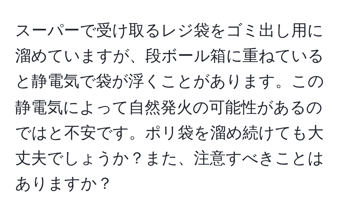 スーパーで受け取るレジ袋をゴミ出し用に溜めていますが、段ボール箱に重ねていると静電気で袋が浮くことがあります。この静電気によって自然発火の可能性があるのではと不安です。ポリ袋を溜め続けても大丈夫でしょうか？また、注意すべきことはありますか？