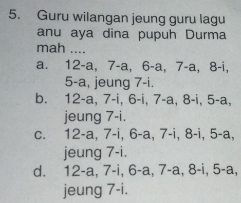 Guru wilangan jeung guru lagu
anu aya dina pupuh Durma
mah ....
a. 12-a, 7-a, 6-a, 7-a, 3-1
5 -a, jeung 7 -i.
b. 12-a, 7-i, 6-i, 7-a, 8-i, 5-a,
jeung 7-i.
c. 12-a, 7-i, 6-a, 7-i, 8-i, 5-a,
jeung 7 -i.
d. 12-a, 7-i, 6-a, 7-a, 8-i, 5-a,
jeung 7-i.