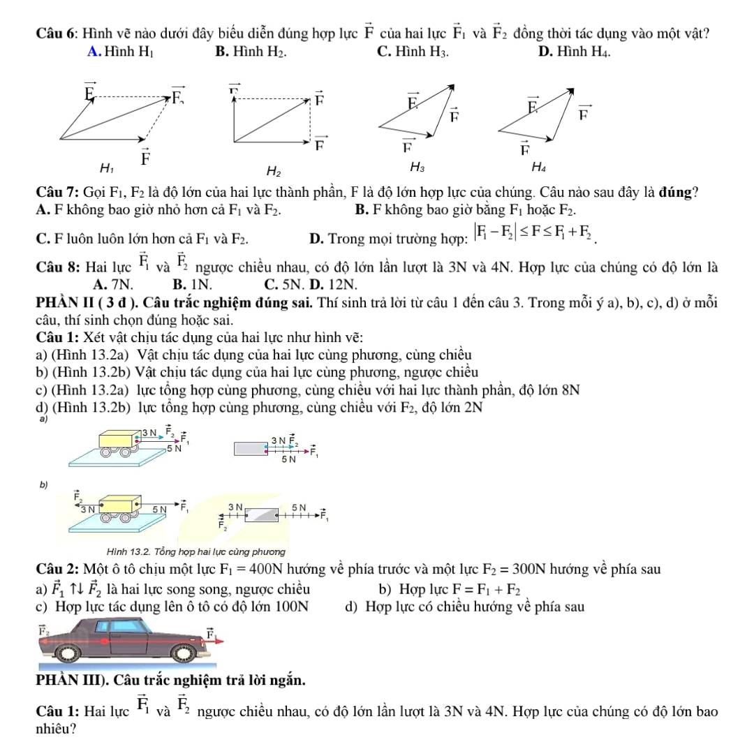 Hình vẽ nào dưới đây biểu diễn đúng hợp lực vector F của hai lực vector F_1 và vector F_2 đồng thời tác dụng vào một vật?
A. Hình H_1 B. Hình H_2. C. Hình H_3. D. Hình H_4.

H_1
H_2
H_3
H_4
Câu 7:Goi F_1,F_2 là độ lớn của hai lực thành phần, F là độ lớn hợp lực của chúng. Câu nào sau đây là đúng?
A. F không bao giờ nhỏ hơn cả F_1 và F_2. B. F không bao giờ bằng F_1 hoặc F_2.
C. F luôn luôn lớn hơn cả F_1 và F_2. D. Trong mọi trường hợp: |F_1-F_2|≤ F≤ F_1+F_2.
Câu 8: Hai lucvector F_1vavector F_2 ngược chiều nhau, có độ lớn lần lượt là 3N và 4N. Hợp lực của chúng có độ lớn là
A. 7N. B. 1N. C. 5N. D. 12N.
PHÀN II ( 3 đ ). Câu trắc nghiệm đúng sai. Thí sinh trả lời từ câu 1 đến câu 3. Trong mỗi ý a), b), c), d) ở mỗi
câu, thí sinh chọn đúng hoặc sai.
Câu 1: Xét vật chịu tác dụng của hai lực như hình vẽ:
a) (Hình 13.2a) Vật chịu tác dụng của hai lực cùng phương, cùng chiều
b) (Hình 13.2b) Vật chịu tác dụng của hai lực cùng phương, ngược chiều
c) (Hình 13.2a) lực tổng hợp cùng phương, cùng chiều với hai lực thành phần, độ lớn 8N
d) (Hình 13.2b) lực tổng hợp cùng phương, cùng chiều với F_2 , độ lớn 2N
a)
3Nvector F_2
5 N F1
b)
vector F_2
3 N _ overline 5N vector F_1 3 N 5 N
vector F_2
Hình 13.2. Tổng hợp hai lực cùng phương
Câu 2: Một ô tô chịu một lực F_1=400N hướng về phía trước và một lực F_2=300N hướng vhat e phía sau
a) vector F_1uparrow downarrow vector F_2 là hai lực song song, ngược chiều b) Hợp lực F=F_1+F_2
c) Hợp lực tác dụng lên ô tô có độ lớn 100N d) Hợp lực có chiều hướng về phía sau
vector F_2
vector F_1
PHÀN III). Câu trắc nghiệm trả lời ngắn.
Câu 1: Hai lực vector F_1vvector avector F_2 ngược chiều nhau, có độ lớn lần lượt là 3N và 4N. Hợp lực của chúng có độ lớn bao
nhiêu?