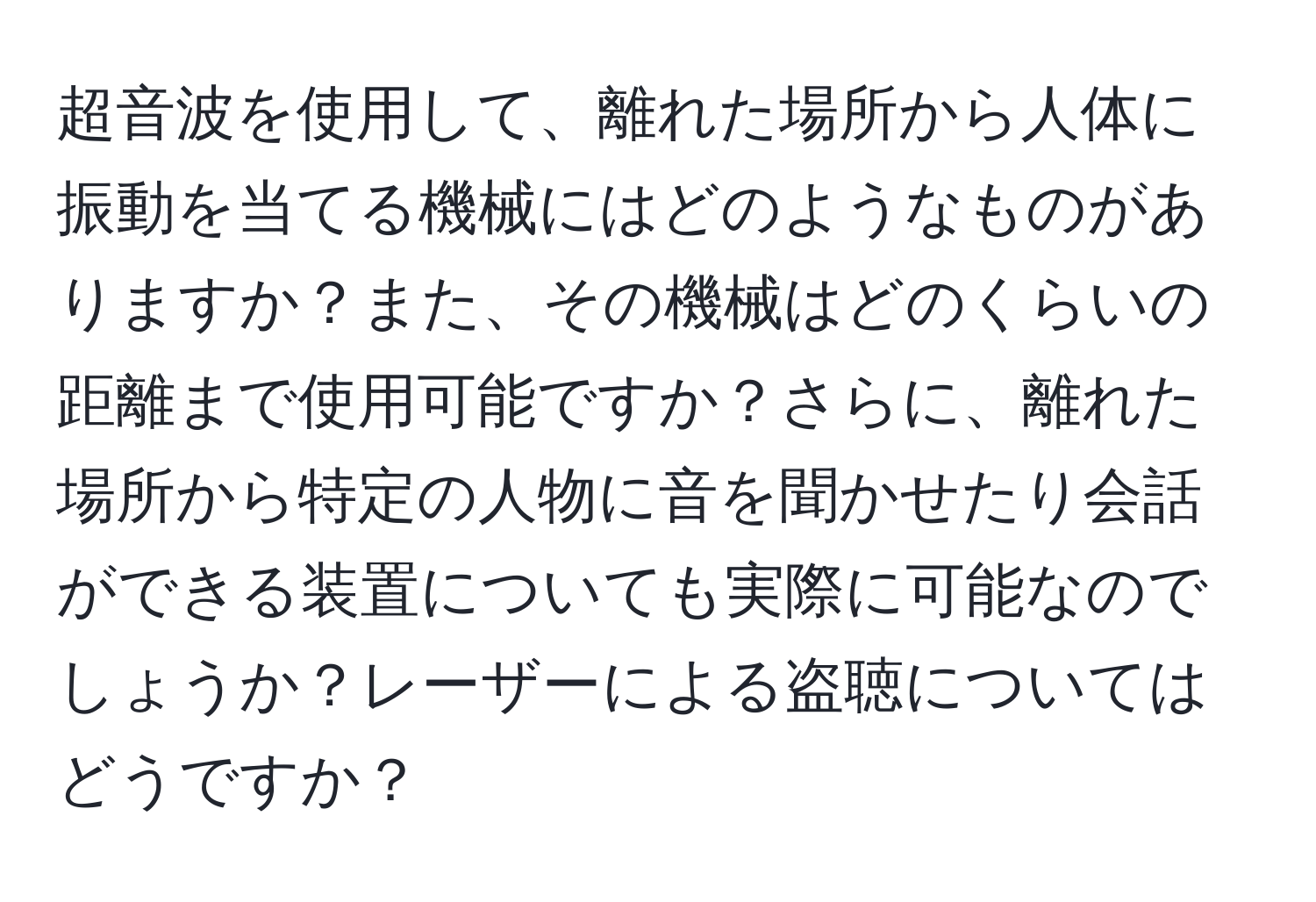 超音波を使用して、離れた場所から人体に振動を当てる機械にはどのようなものがありますか？また、その機械はどのくらいの距離まで使用可能ですか？さらに、離れた場所から特定の人物に音を聞かせたり会話ができる装置についても実際に可能なのでしょうか？レーザーによる盗聴についてはどうですか？