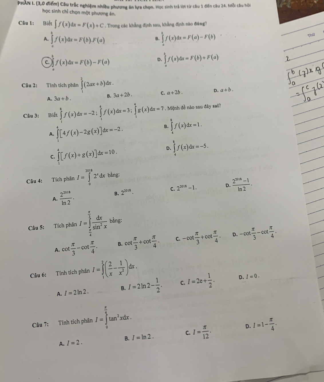 PHAN I. (3,0 điểm) Câu trắc nghiệm nhiều phương án lựa chọn. Học sinh trả lời từ câu 1 đến câu 24. Mỗi câu hỏi
học sinh chỉ chọn một phương án.
Câu 1: Biết ∈t f(x)dx=F(x)+C. Trong các khẳng định sau, khẳng định nào đúng?
A. ∈tlimits _a^(bf(x)dx=F(b).F(a) ∈tlimits _a^bf(x)dx=F(a)-F(b)
Thứ
B.
c. f(x)dx=F(b)-F(a)
D. ∈tlimits _a^bf(x)dx=F(b)+F(a)
Câu 2: Tính tích phân ∈tlimits _1^2(2ax+b)dx.
A. 3a+b.
B. 3a+2b. C. a+2b. D. a+b.
Câu 3: Biết ∈tlimits _1^8f(x)dx=-2;∈tlimits _1^4f(x)dx=3;∈tlimits _1^4g(x)dx=7. Mệnh đề nào sau đây sai?
A. ∈tlimits _1^4[4f(x)-2g(x)]dx=-2.
B. ∈tlimits _4^8f(x)dx=1.
C. ∈tlimits _1^4[f(x)+g(x)]dx=10.
D. ∈tlimits _4^8f(x)dx=-5.
Câu 4: Tích phân I=∈tlimits _0^(2018)2^x)dx bằng:
C. 2^(2018)-1. D.  (2^(2018)-1)/ln 2 .
A.  2^(2018)/ln 2 . B. 2^(2018).
Câu 5: Tích phân I=∈tlimits _ π /4 ^ π /3  dx/sin^2x  bằng:
D.
A. cot  π /3 -cot  π /4 . B. cot  π /3 +cot  π /4 . C. -cot  π /3 +cot  π /4 . -cot  π /3 -cot  π /4 .
Câu 6: Tính tích phân I=∈tlimits _1^(2(frac 2)x- 1/x^2 )dx.
A. I=2ln 2.
B. I=2ln 2- 1/2 . C. I=2e+ 1/2 . D. I=0.
Câu 7: Tính tích phân I=∈tlimits _0^((frac π)4)tan^2xdx.
B. I=ln 2. C. I= π /12 .
D. I=1- π /4 .
A. I=2.