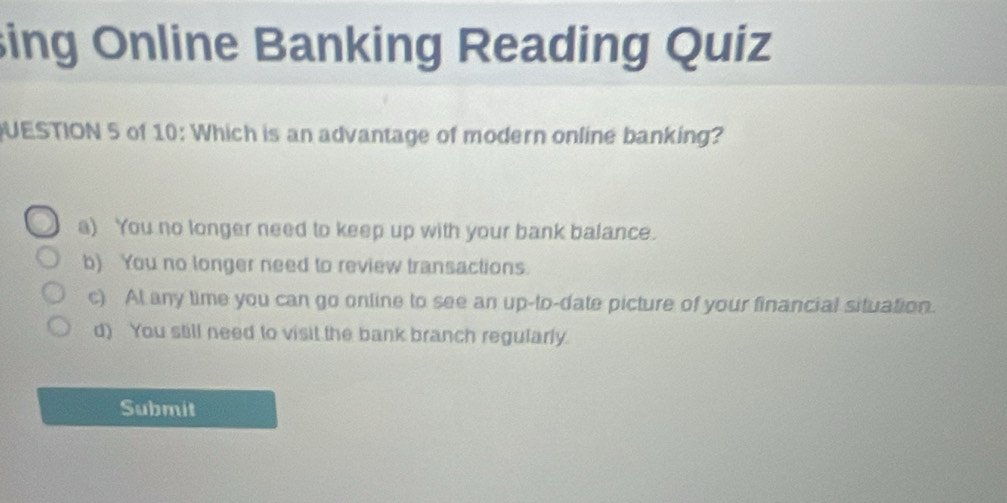 sing Online Banking Reading Quiz
UESTION 5 of 10: Which is an advantage of modern online banking?
a) You no longer need to keep up with your bank balance.
b) You no longer need to review transactions.
c) At any time you can go online to see an up-to-date picture of your financial situation.
d) You still need to visit the bank branch regularly.
Submit