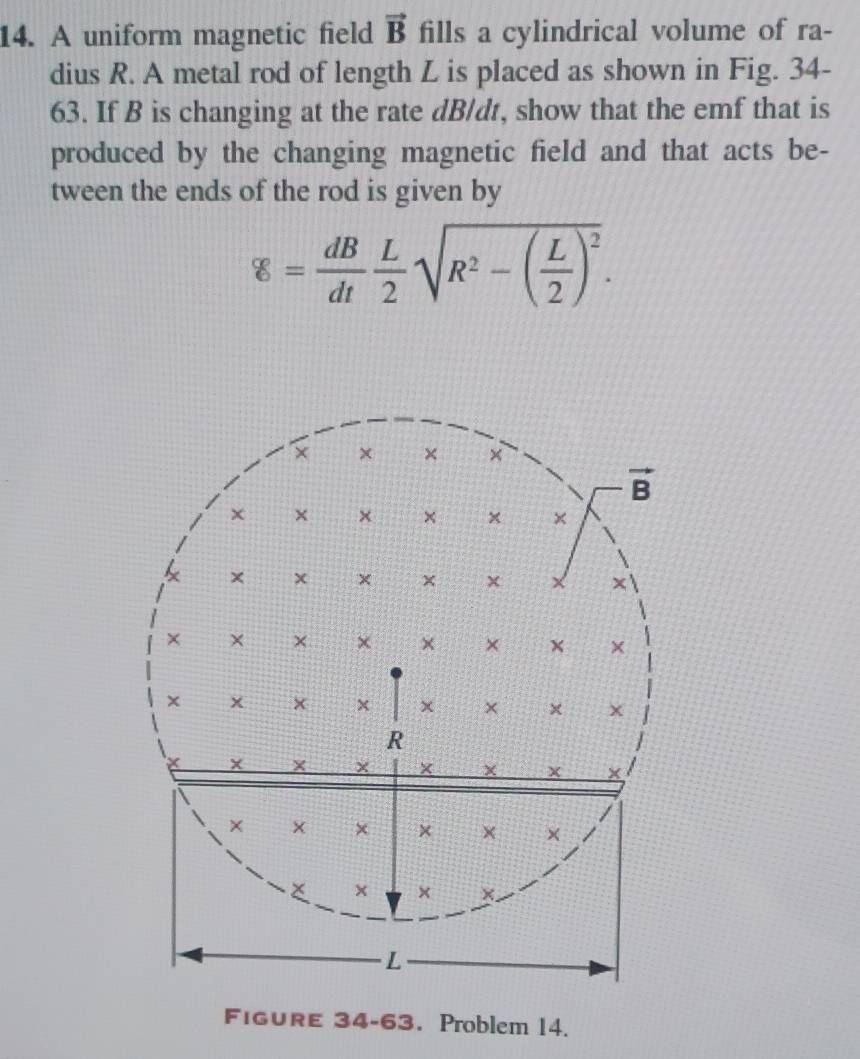 A uniform magnetic field vector B fills a cylindrical volume of ra-
dius R. A metal rod of length L is placed as shown in Fig. 34-
63. If B is changing at the rate dB/dt, show that the emf that is
produced by the changing magnetic field and that acts be-
tween the ends of the rod is given by
g= dB/dt  L/2 sqrt(R^2-(frac L)2)^2.
FiguRE 34-63. Problem 14.