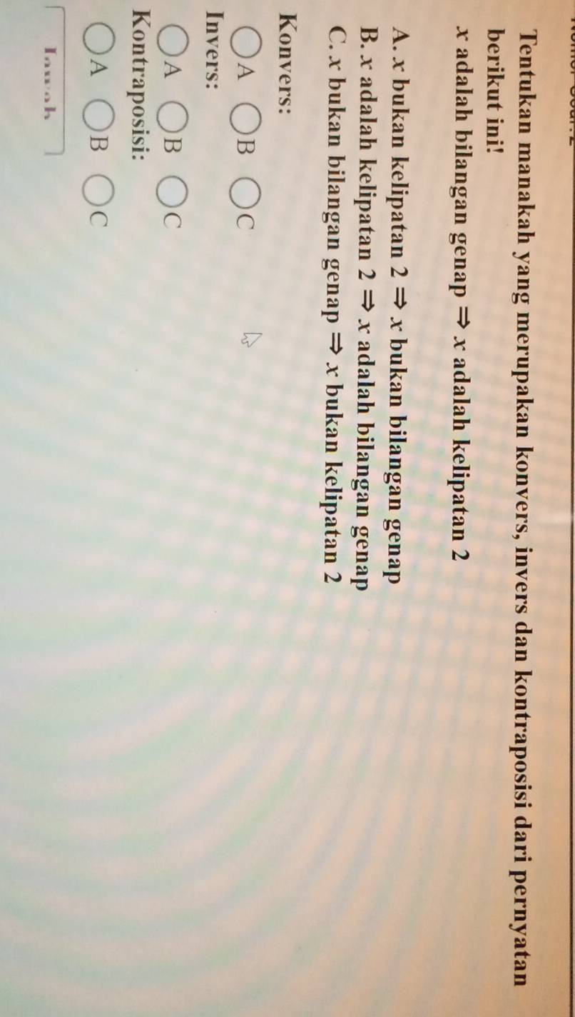 Tentukan manakah yang merupakan konvers, invers dan kontraposisi dari pernyatan
berikut ini!
x adalah bilangan genap ⇒ x adalah kelipatan 2
A. x bukan kelipatan 2 ⇒ x bukan bilangan genap
B. x adalah kelipatan 2 ⇒ x adalah bilangan genap
C. x bukan bilangan genap ⇒ x bukan kelipatan 2
Konvers:
A bigcirc B ( C
Invers:
A
C
Kontraposisi:
^-
A bigcirc B C
Iawah