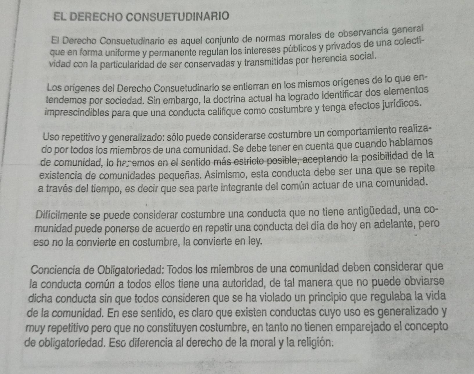 EL DERECHO CONSUETUDINARIO
El Derecho Consuetudinario es aquel conjunto de normas morales de observancia general
que en forma uniforme y permanente regulan los intereses públicos y privados de una colecti-
vidad con la particularidad de ser conservadas y transmitidas por herencia social.
Los orígenes del Derecho Consuetudinario se entierran en los mismos orígenes de lo que en-
tendemos por sociedad. Sin embargo, la doctrina actual ha logrado identificar dos elementos
imprescindibles para que una conducta califique como costumbre y tenga efectos jurídicos.
Uso repetitivo y generalizado: sólo puede considerarse costumbre un comportamiento realiza-
do por todos los miembros de una comunidad. Se debe tener en cuenta que cuando hablamos
de comunidad, lo ha emos en el sentido más estricto posible, aceptando la posibilidad de la
existencia de comunidades pequeñas. Asimismo, esta conducta debe ser una que se repite
a través del tiempo, es decir que sea parte integrante del común actuar de una comunidad.
Difícilmente se puede considerar costumbre una conducta que no tiene antigüedad, una co-
munidad puede ponerse de acuerdo en repetir una conducta del día de hoy en adelante, pero
eso no la convierte en costumbre, la convierte en ley.
Conciencia de Obligatoriedad: Todos los miembros de una comunidad deben considerar que
la conducta común a todos ellos tiene una autoridad, de tal manera que no puede obviarse
dicha conducta sin que todos consideren que se ha violado un principio que regulaba la vida
de la comunidad. En ese sentido, es claro que existen conductas cuyo uso es generalizado y
muy repetitivo pero que no constituyen costumbre, en tanto no tienen emparejado el concepto
de obligatoriedad. Eso diferencia al derecho de la moral y la religión.