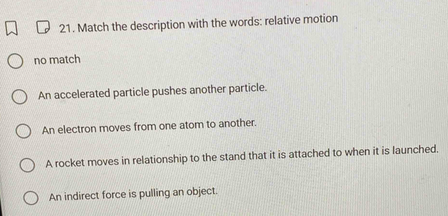 Match the description with the words: relative motion
no match
An accelerated particle pushes another particle.
An electron moves from one atom to another.
A rocket moves in relationship to the stand that it is attached to when it is launched.
An indirect force is pulling an object.