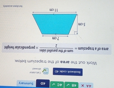 A × 4B 4C 4D Summary 
Calculator 
Bookwork code: 4D allowed 
Work out the area of the trapezium below. 
area of a trapezium = sumoftheparallelsides/2 * perpendicular height 
Not drawn accurately