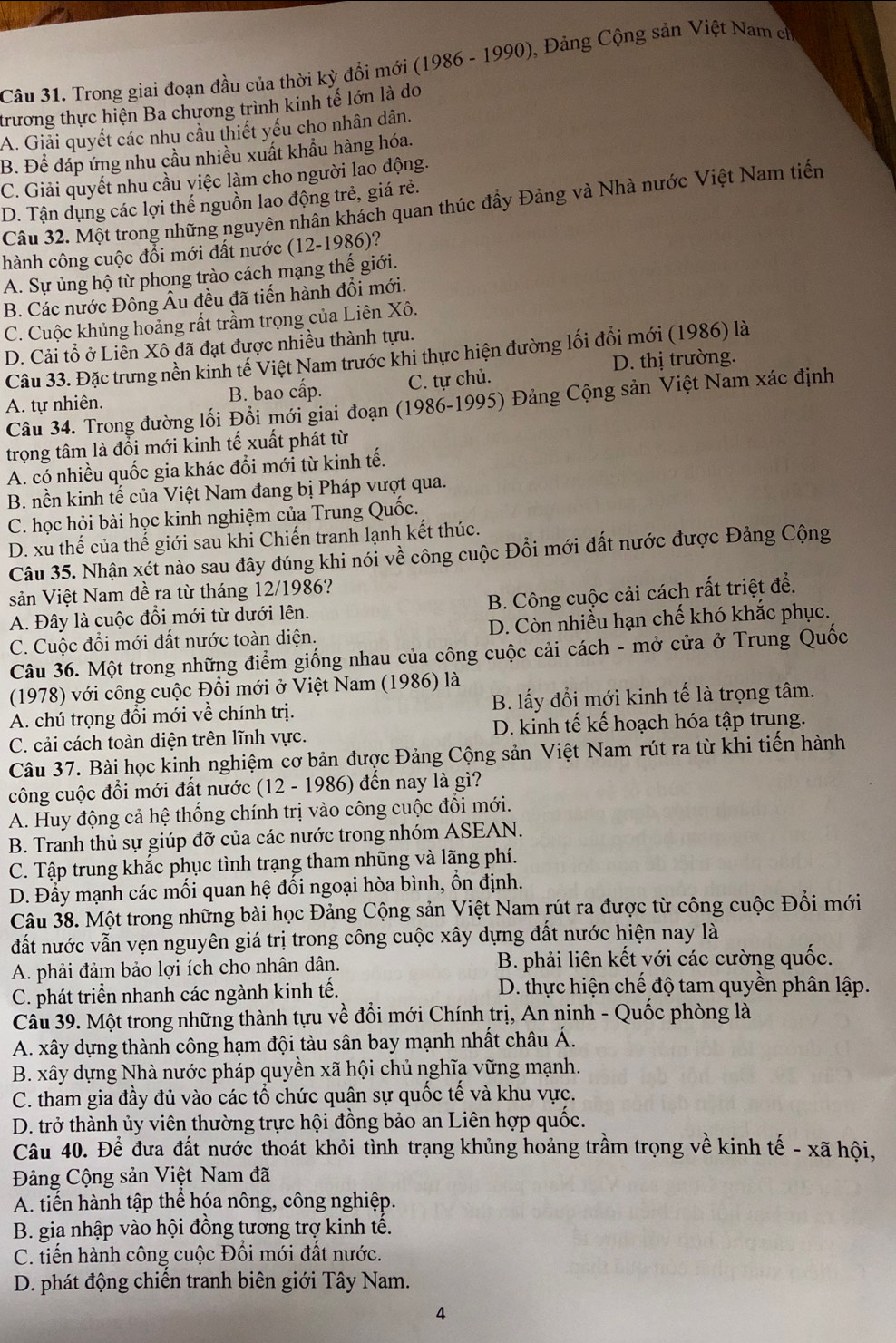 Trong giai đoạn đầu của thời kỳ đồi mới (1986 - 1990), Đảng Cộng sản Việt Nam c
trương thực hiện Ba chương trình kinh tế lớn là do
A. Giải quyết các nhu cầu thiết yếu cho nhân dân.
B. Để đáp ứng nhu cầu nhiều xuất khẩu hàng hóa.
C. Giải quyết nhu cầu việc làm cho người lao động.
D. Tận dụng các lợi thế nguồn lao động trẻ, giá rẻ.
Câu 32. Một trong những nguyên nhân khách quan thúc đầy Đảng và Nhà nước Việt Nam tiến
hành công cuộc đổi mới đất nước (12-1986)?
A. Sự ủng hộ từ phong trào cách mạng thế giới.
B. Các nước Đông Âu đều đã tiến hành đổi mới.
C. Cuộc khủng hoảng rất trầm trọng của Liên Xô.
D. Cải tổ ở Liên Xô đã đạt được nhiều thành tựu.
Câu 33. Đặc trưng nền kinh tế Việt Nam trước khi thực hiện đường lối đổi mới (1986) là
A. tự nhiên. B. bao cấp. C. tự chủ. D. thị trường.
Câu 34. Trong đường lối Đổi mới giai đoạn (1986-1995) Đảng Cộng sản Việt Nam xác định
trọng tâm là đổi mới kinh tế xuất phát từ
A. có nhiều quốc gia khác đổi mới từ kinh tế.
B. nền kinh tế của Việt Nam đang bị Pháp vượt qua.
C. học hội bài học kinh nghiệm của Trung Quốc.
D. xu thế của thế giới sau khi Chiến tranh lạnh kết thúc.
Câu 35. Nhận xét nào sau đây đúng khi nói về công cuộc Đổi mới đất nước được Đảng Cộng
sản Việt Nam đề ra từ tháng 12/1986?
A. Đây là cuộc đổi mới từ dưới lên. B. Công cuộc cải cách rất triệt để.
C. Cuộc đổi mới đất nước toàn diện. D. Còn nhiều hạn chế khó khắc phục.
Câu 36. Một trong những điểm giống nhau của công cuộc cải cách - mở cửa ở Trung Quốc
(1978) với công cuộc Đổi mới ở Việt Nam (1986) là
A. chú trọng đổi mới về chính trị. B. lấy đổi mới kinh tế là trọng tâm.
C. cải cách toàn diện trên lĩnh vực. D. kinh tế kế hoạch hóa tập trung.
Câu 37. Bài học kinh nghiệm cơ bản được Đảng Cộng sản Việt Nam rút ra từ khi tiến hành
công cuộc đổi mới đất nước (12 - 1986) đến nay là gì?
A. Huy động cả hệ thống chính trị vào công cuộc đổi mới.
B. Tranh thủ sự giúp đỡ của các nước trong nhóm ASEAN.
C. Tập trung khắc phục tình trạng tham nhũng và lãng phí.
D. Đầy mạnh các mối quan hệ đổi ngoại hòa bình, ổn định.
Câu 38. Một trong những bài học Đảng Cộng sản Việt Nam rút ra được từ công cuộc Đổi mới
đất nước vẫn vẹn nguyên giá trị trong công cuộc xây dựng đất nước hiện nay là
A. phải đảm bảo lợi ích cho nhân dân. B. phải liên kết với các cường quốc.
C. phát triển nhanh các ngành kinh tế.  D. thực hiện chế độ tam quyên phân lập.
Câu 39. Một trong những thành tựu về đồi mới Chính trị, An ninh - Quốc phòng là
A. xây dựng thành công hạm đội tàu sân bay mạnh nhất châu Á.
B. xây dựng Nhà nước pháp quyền xã hội chủ nghĩa vững mạnh.
C. tham gia đầy đủ vào các tổ chức quân sự quốc tế và khu vực.
D. trở thành ủy viên thường trực hội đồng bảo an Liên hợp quốc.
Câu 40. Để đưa đất nước thoát khỏi tình trạng khủng hoảng trầm trọng về kinh tế - xã hội,
Đảng Cộng sản Việt Nam đã
A. tiến hành tập thể hóa nông, công nghiệp.
B. gia nhập vào hội đồng tương trợ kinh tế.
C. tiến hành công cuộc Đối mới đất nước.
D. phát động chiến tranh biên giới Tây Nam.
4