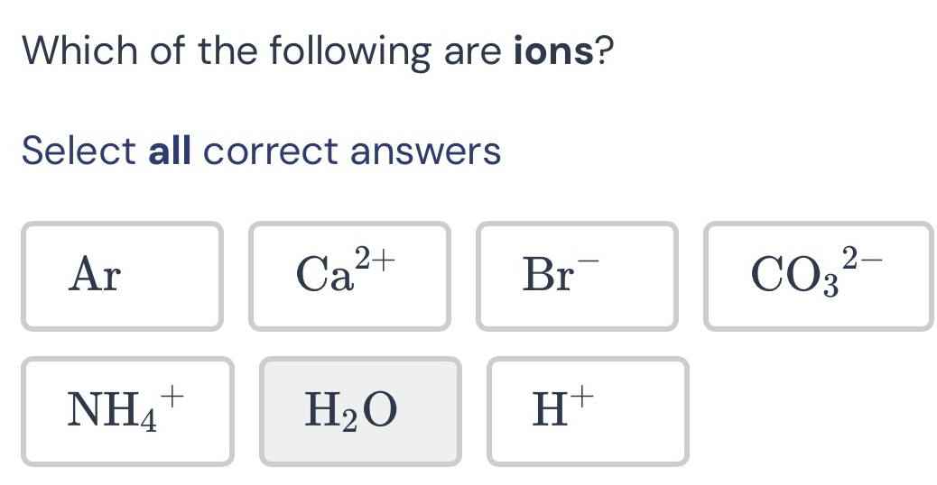 Which of the following are ions?
Select all correct answers
Ar
Ca^(2+)
Br^-
CO_3^((2-)
NH_4^+
H_2)O
H^+