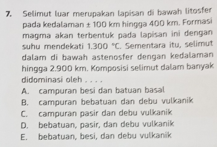 Selimut luar merupakan lapisan di bawah litosfer
pada kedalaman ± 100 km hingga 400 km. Formasi
magma akan terbentuk pada lapisan ini dengan
suhu mendekati 1.300°C. Sementara itu, selimut
dalam di bawah astenosfer dengan kedalaman
hingga 2.900 km. Komposisi selimut dalam banyak
didominasi oleh . . . .
A. campuran besi dan batuan basal
B. campuran bebatuan dan debu vulkanik
C. campuran pasir dan debu vulkanik
D. bebatuan, pasir, dan debu vulkanik
E. bebatuan, besi, dan debu vulkanik