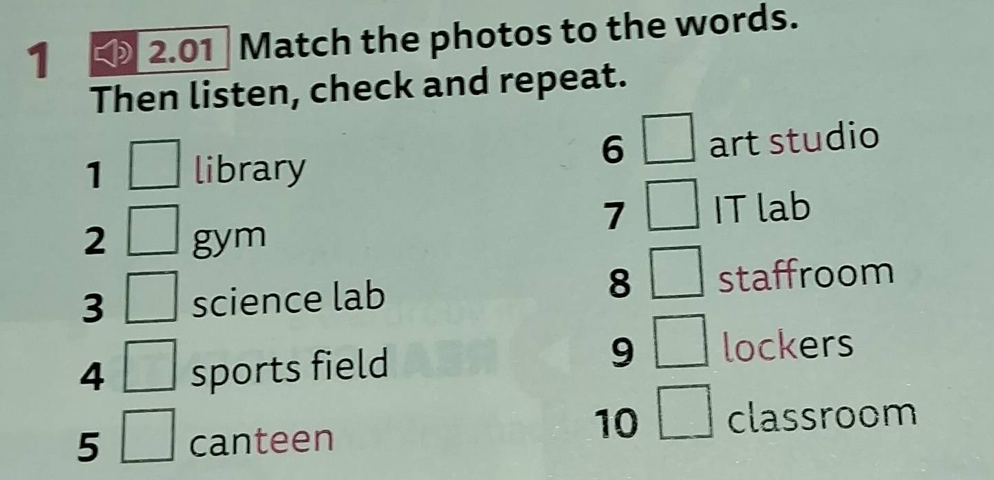 1 2.01 Match the photos to the words. 
Then listen, check and repeat. 
6 
1 library art studio 
7 IT lab 
2 gym 
8 
3 science lab staffroom 
4 sports field
9 lockers 
5 canteen 
10 
classroom