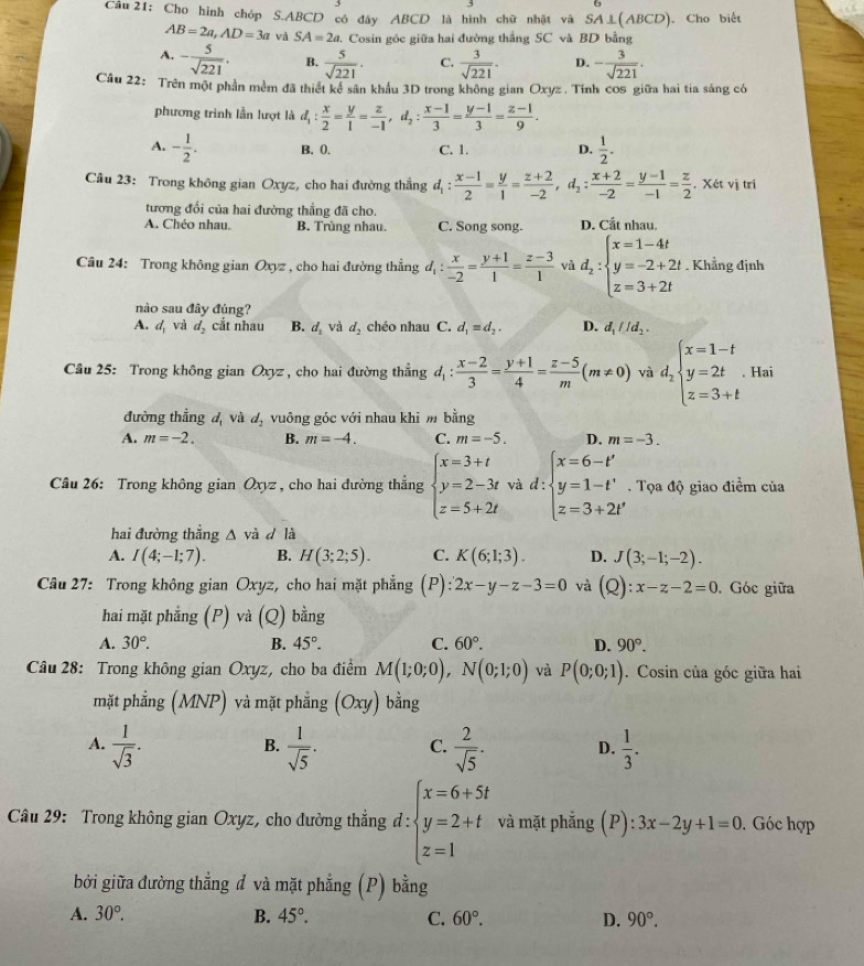 Cho hình chóp S.ABCD có đây ABCD là hình chữ nhật và SA⊥ (ABCD) ). Cho biết
AB=2a,AD=3a và SA=2a 2. Cosin góc giữa hai đường thắng SC và BD bằng
A. - 5/sqrt(221) . B.  5/sqrt(221) . C.  3/sqrt(221) . D. - 3/sqrt(221) .
Câu 22: Trên một phần mềm đã thiết kể sân khẩu 3D trong không gian Oxyz . Tính cos giữa hai tia sáng có
phương trình lần lượt là d_1: x/2 = y/1 = z/-1 ,d_2: (x-1)/3 = (y-1)/3 = (z-1)/9 .
A. - 1/2 . B. 0. C. 1. D.  1/2 .
Câu 23: Trong không gian Oxyz, cho hai đường thắng d_1: (x-1)/2 = y/1 = (z+2)/-2 ,d_2: (x+2)/-2 = (y-1)/-1 = z/2  , Xét vị tri
tương đổi của hai đường thẳng đã cho.
A. Chéo nhau. B. Trùng nhau. C. Song song. D. Cắt nhau.
Câu 24: Trong không gian Oxyz , cho hai đường thẳng d_1: x/-2 = (y+1)/1 = (z-3)/1  và d_2:beginarrayl x=1-4t y=-2+2t z=3+2tendarray.. Khẳng định
nào sau đây đúng?
A. d_1 và d_2 cắt nhau B. d_1 và d_2 chéo nhau C. d_1=d_2. D. d_1parallel d_2.
Câu 25: Trong không gian O_3 yz , cho hai đường thẳng d_1: (x-2)/3 = (y+1)/4 = (z-5)/m (m!= 0) và d_2beginarrayl x=1-t y=2t z=3+tendarray.. Hai
đường thẳng d và d_2 vuông góc với nhau khi m bằng
A. m=-2. B. m=-4. C. m=-5. D. m=-3.
Câu 26: Trong không gian Oxyz , cho hai đường thẳng beginarrayl x=3+t y=2-3t z=5+2tendarray. và d: beginarrayl x=6-t' y=1-t' z=3+2t'endarray.. Tọa độ giao điểm của
hai đường thắng △ và d là
A. I(4;-1;7). B. H(3;2;5). C. K(6;1;3). D. J(3;-1;-2).
Câu 27: Trong không gian Oxyz, cho hai mặt phẳng (P): 2x-y-z-3=0 và (Q):x-z-2=0. Góc giữa
hai mặt phẳng (P) và (Q) bằng
A. 30°. B. 45°. C. 60°. D. 90°.
Câu 28: Trong không gian Oxyz, cho ba điểm M(1;0;0),N(0;1;0) và P(0;0;1). Cosin của góc giữa hai
mặt phẳng (MNP) và mặt phẳng (Oxy) bằng
A.  1/sqrt(3) .  1/sqrt(5) · C.  2/sqrt(5) · D.  1/3 .
B.
Câu 29: Trong không gian Oxyz, cho đường thẳng d:beginarrayl x=6+5t y=2+t z=1endarray. và mặt phẳng (P):3x-2y+1=0. Góc hợp
bởi giữa đường thẳng đ và mặt phẳng (P) bằng
A. 30°. B. 45°. C. 60°. D. 90°.