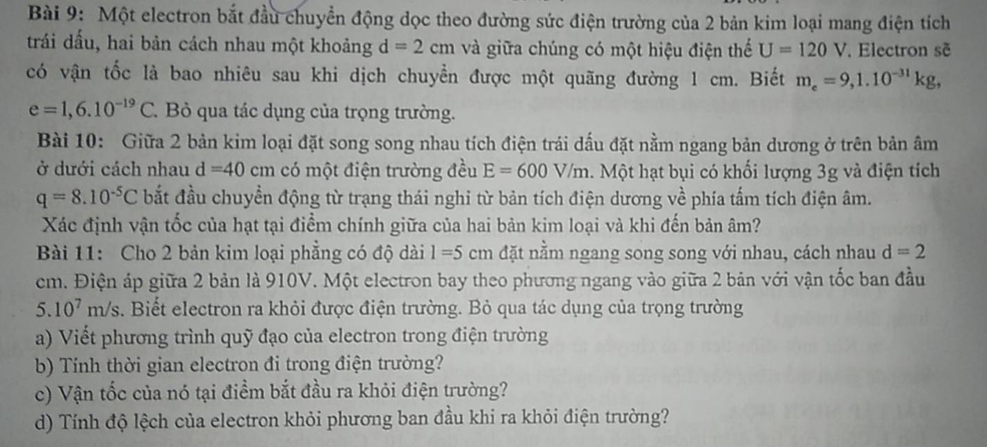 Một electron bắt đầu chuyển động dọc theo đường sức điện trường của 2 bản kim loại mang điện tích
trái dấu, hai bản cách nhau một khoảng d=2cm và giữa chúng có một hiệu điện thế U=120V.Electron sẽ
có vận tốc là bao nhiêu sau khi dịch chuyển được một quãng đường 1 cm. Biết m_e=9,1.10^(-31)kg,
e=1,6.10^(-19)C. Bỏ qua tác dụng của trọng trường.
Bài 10: Giữa 2 bản kim loại đặt song song nhau tích điện trái dấu đặt nằm ngang bản dương ở trên bản âm
ở dưới cách nhau d=40cm có một điện trường đều E=600V/m Một hạt bụi có khối lượng 3g và điện tích
q=8.10^(-5)C bắt đầu chuyền động từ trạng thái nghi từ bản tích điện dương về phía tấm tích điện âm.
Xác định vận tốc của hạt tại điểm chính giữa của hai bản kim loại và khi đến bản âm?
Bài 11: Cho 2 bản kim loại phẳng có độ dài 1=5cm đặt nằm ngang song song với nhau, cách nhau d=2
cm. Điện áp giữa 2 bản là 910V. Một electron bay theo phương ngang vào giữa 2 bản với vận tốc ban đầu
5.10^7m/s. Biết electron ra khỏi được điện trường. Bỏ qua tác dụng của trọng trường
a) Viết phương trình quỹ đạo của electron trong điện trường
b) Tính thời gian electron đi trong điện trường?
c) Vận tốc của nó tại điểm bắt đầu ra khỏi điện trường?
d) Tính độ lệch của electron khỏi phương ban đầu khi ra khỏi điện trường?