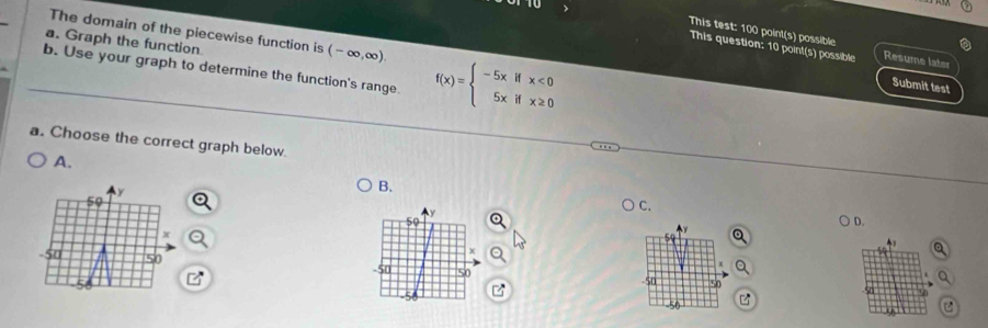 The domain of the piecewise function is (-∈fty ,∈fty ). 
This test: 100 point(s) possible
a. Graph the function
This question: 10 point(s) possible Resume later
b. Use your graph to determine the function's range. f(x)=beginarrayl -5xifx<0 5xifx≥ 0endarray.
Submit test
a. Choose the correct graph below.
A.
B.
50
C.
Y
D.
x
50
50 50

-50 50 50.
-56