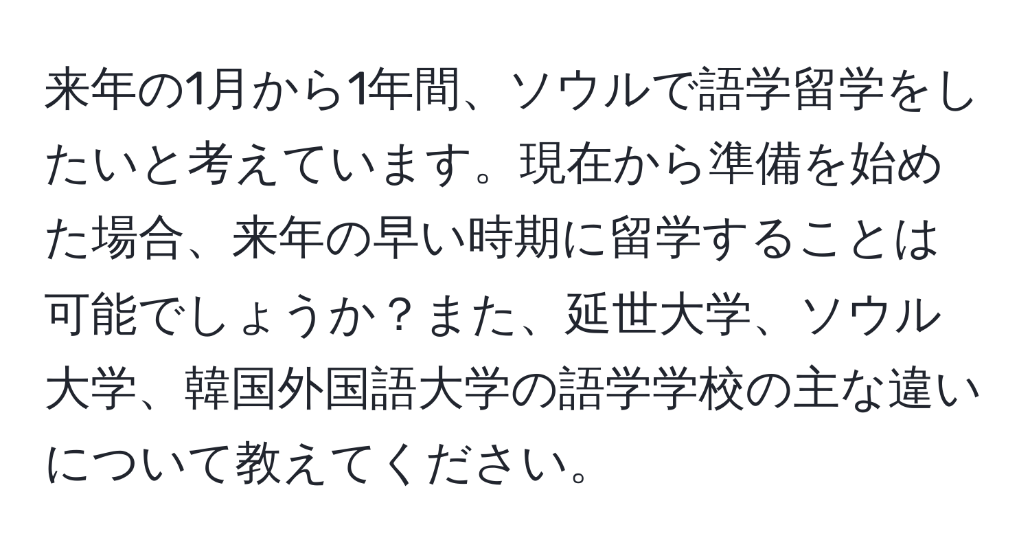 来年の1月から1年間、ソウルで語学留学をしたいと考えています。現在から準備を始めた場合、来年の早い時期に留学することは可能でしょうか？また、延世大学、ソウル大学、韓国外国語大学の語学学校の主な違いについて教えてください。