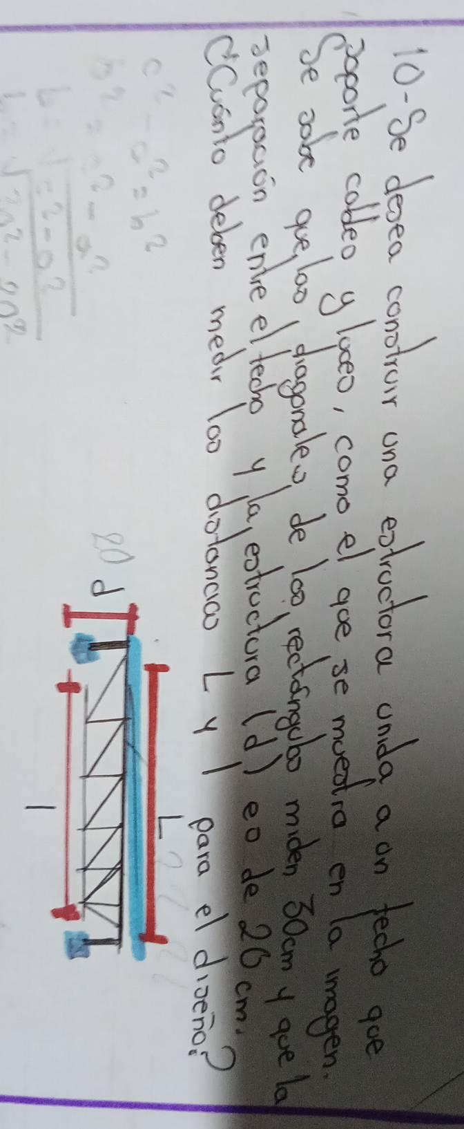 10-Se desea conotrar ona extroctora anda a on fecho goe
pepore coldeo glaeo, como el goe,se muedtio en la magen
Se sabe goe, l00 dragonaleo de lo0, rectingubo miden 30am y goe lo
seporsaon enle el feche y la, extructura (d ) eo de 20 cm
Cvonto deben mear lo0 dotoncao L y I para el dioeno?
c^2-a^2=b^2
b^2= (-c^2-a^2)/b^2-a^2 
2
1=sqrt(2a^2-2a^2)