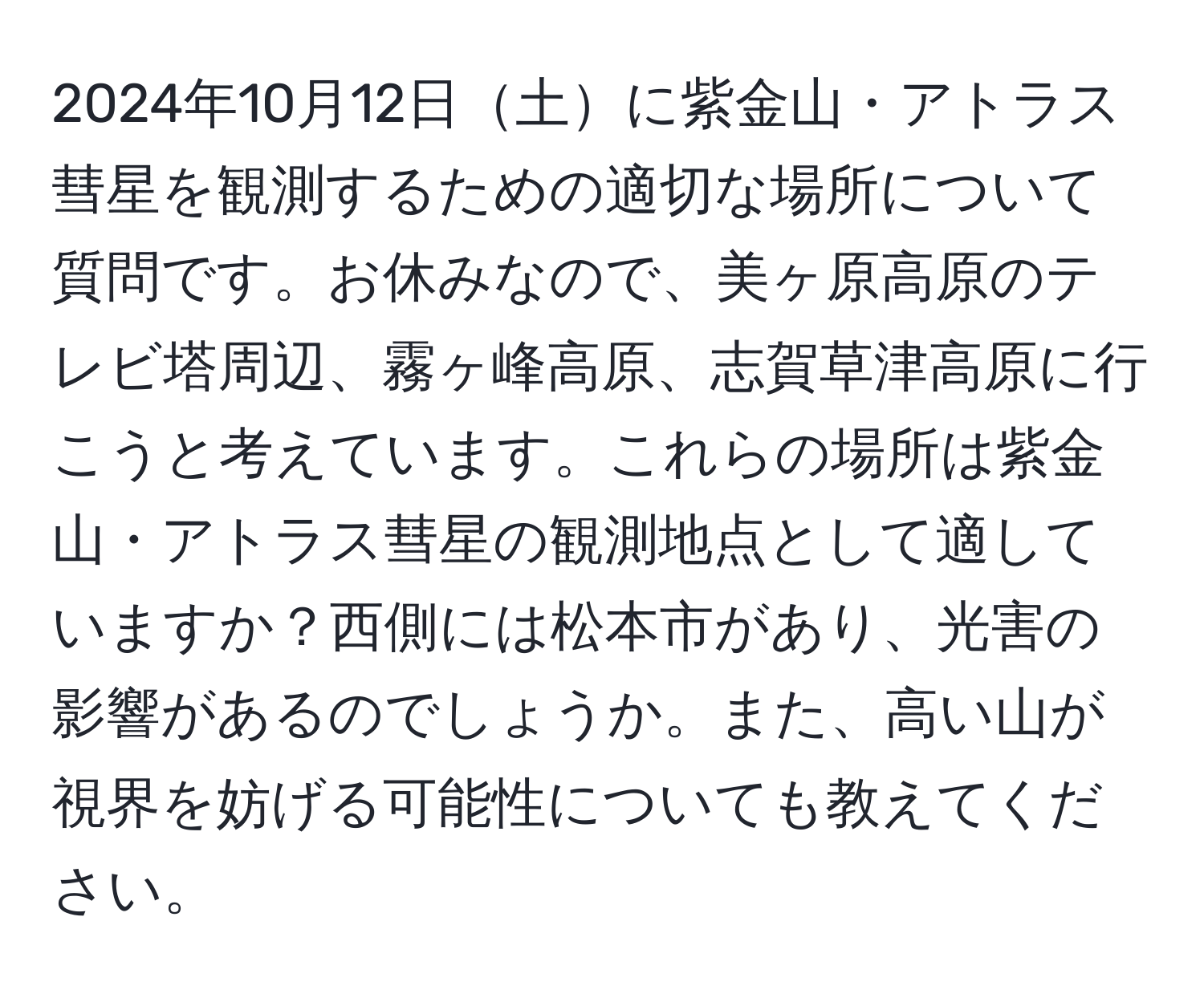 2024年10月12日土に紫金山・アトラス彗星を観測するための適切な場所について質問です。お休みなので、美ヶ原高原のテレビ塔周辺、霧ヶ峰高原、志賀草津高原に行こうと考えています。これらの場所は紫金山・アトラス彗星の観測地点として適していますか？西側には松本市があり、光害の影響があるのでしょうか。また、高い山が視界を妨げる可能性についても教えてください。