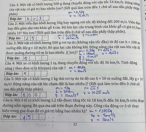 Một vật có khối lượng 500 g đang chuyển động với vận tốc 54 km/h. Động năng
của vật này có giá trị bao nhiêu Jun? (Kết quả làm tròn đến 1 chữ số sau dấu phẩy thập
phân)
Câu 2: Một viên đạn khối lượng 50g bay ngang với tốc độ không đổi 200 m/s. Viên đạn
bay đến găm sâu vào khúc gỗ 4 cm. Độ lớn lực cản trung bình của khúc gỗ có giá trị bao
nhiêu 10^3 Niu tơn? (Kết quả làm tròn đến 0 chữ số sau dấu phẩy thập phân).
Đáp án: 2 5
Câu 3: Một vật có khối lượng 500 g rơi tự do (không vận tốc đầu) từ độ cao h=100m
xuống đất, lấy g=10m/s^2 C. Bỏ qua lực cản không khí. Động năng của vật sau khi vật đi
được quãng đường 60 m là bao nhiêu J( Jun)?
Đáp án:
Câu 4: Một xe có khối lượng 1 tạ, đang chuyển động với tốc độ 36 km/h. Tính động
năng ( theo đơn vị là KiloJun) của vật ?
Đáp án: 5
Câu 5: Một vật có khối lượng 1 kg thả rơi tự do từ độ cao h=50m xuống đất, lấy g=10
m/s^2 F. Động năng của vật lúc chạm đất là bao nhiêu J? (Kết quả làm tròn đến 0 chữ số
sau dấu phẩy thập phân).
Đáp án: 5 D 。
Câu 6: Một ô tô có khối lượng 1,2 tấn được tăng tốc từ 18 km/h đến 36 km/h trên đoạn
đường nằm ngang. Bỏ qua ma sát trên đoạn đường này. Công của động cơ ô tô thực
hiện trong giai đoạn đó có giá trị bằng bao nhiêu kJ?
Đáp án:
32