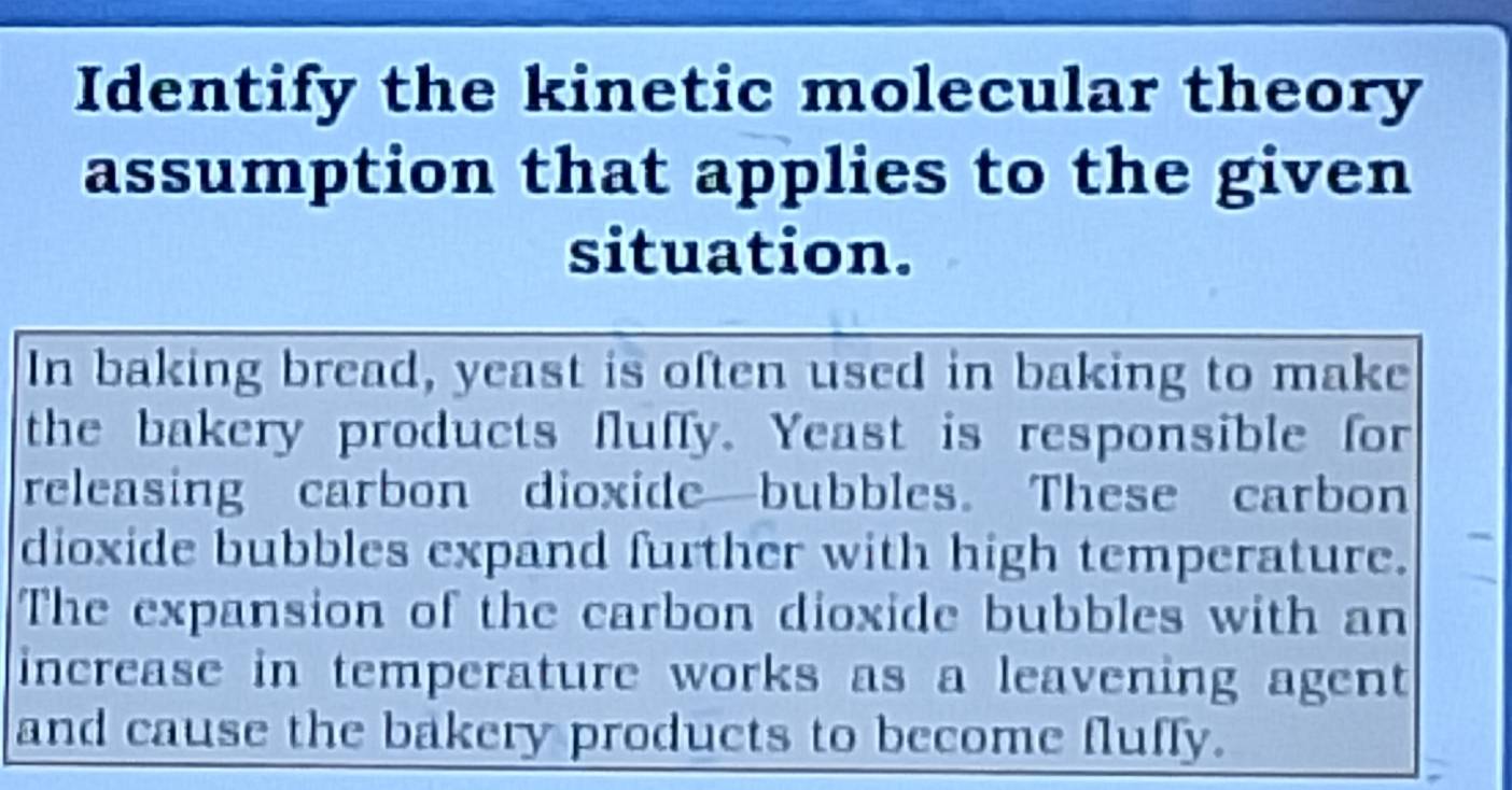 Identify the kinetic molecular theory 
assumption that applies to the given 
situation. 
In baking bread, yeast is often used in baking to make 
the bakery products fluffy. Yeast is responsible for 
releasing carbon dioxide—bubbles. These carbon 
dioxide bubbles expand further with high temperature. 
The expansion of the carbon dioxide bubbles with an 
increase in temperature works as a leavening agent 
and cause the bakery products to become fluffy.