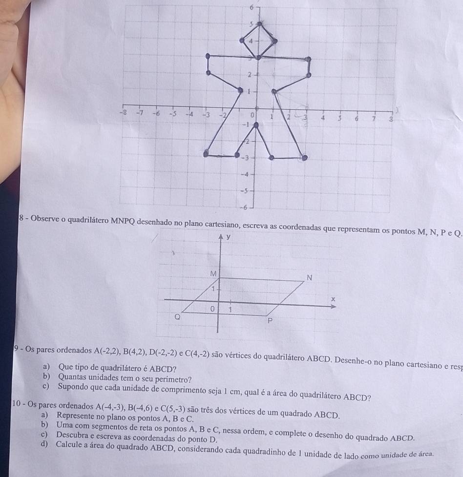 Os pares ordenados A(-2,2), B(4,2), D(-2,-2) C(4,-2) são vértices do quadrilátero ABCD. Desenhe-o no plano cartesiano e resp 
a) Que tipo de quadrilátero é ABCD? 
b) Quantas unidades tem o seu perímetro? 
c) Supondo que cada unidade de comprimento seja 1 cm, qual é a área do quadrilátero ABCD? 
10 - Os pares ordenados A(-4,-3), B(-4,6) e C(5,-3) são três dos vértices de um quadrado ABCD. 
a) Represente no plano os pontos A, B e C. 
b) Uma com segmentos de reta os pontos A, B e C, nessa ordem, e complete o desenho do quadrado ABCD. 
c) Descubra e escreva as coordenadas do ponto D. 
d) Calcule a área do quadrado ABCD, considerando cada quadradinho de 1 unidade de lado como unidade de área.