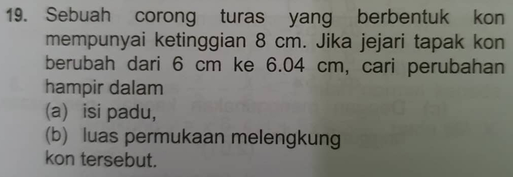 Sebuah corong turas yang berbentuk kon 
mempunyai ketinggian 8 cm. Jika jejari tapak kon 
berubah dari 6 cm ke 6.04 cm, cari perubahan 
hampir dalam 
(a) isi padu, 
(b) luas permukaan melengkung 
kon tersebut.