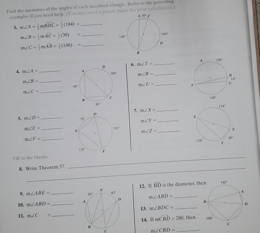 Find the measures of the angles of each inscribed triangle. Refer to the preceding
examples if you need help. (You may need separate paper for your calculations.)
3. m∠ A= 1/2 mwidehat BDC= 1/2 (184)= _
m∠ B= 1/2 mwidehat AC= 1/2 (30)= _
_ m∠ C= 1/2 mwidehat AB= 1/2 (146)=
6. m∠ T= _
_
4. m∠ A= m∠ R=
_ m∠ B=
m∠ U= _
m∠ C= _
7. m∠ X= _
5. m∠ D= _
m∠ Y= _
m∠ E= _ m∠ Z= _
_ m∠ F=
Fill in the blanks._
8. Write Theorem 57.
12. If overline BD
9. m∠ ABE= _ is the diameter, th
10. m∠ ABD= _ m∠ ABD= _
1l. m∠ C= 13. m∠ BDC= _
14. If mwidehat CBD=280 , then 
C m∠ CBD= _