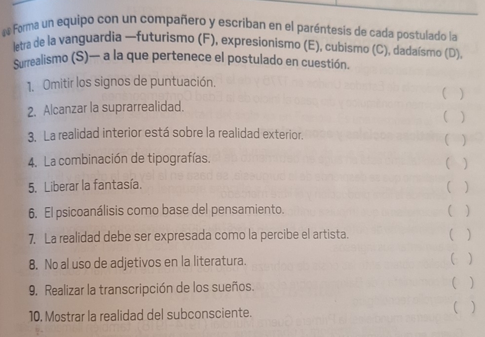 ã Forma un equipo con un compañero y escriban en el paréntesis de cada postulado la 
letra de la vanguardia —futurismo (F), expresionismo (E), cubismo (C), dadaísmo (D), 
Surrealismo (S)— a la que pertenece el postulado en cuestión. 
1. Omitir los signos de puntuación. 
( ) 
2. Alcanzar la suprarrealidad. 
( ) 
3. La realidad interior está sobre la realidad exterior. ( ) 
4. La combinación de tipografías. ( ) 
5. Liberar la fantasía. ( ) 
6. El psicoanálisis como base del pensamiento. ( ) 
7. La realidad debe ser expresada como la percibe el artista. ( ) 
8. No al uso de adjetivos en la literatura. ( ) 
9. Realizar la transcripción de los sueños. ( ) 
10. Mostrar la realidad del subconsciente. ( )