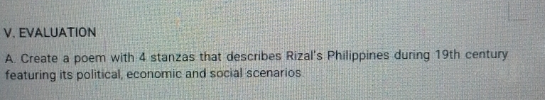 EVALUATION 
A. Create a poem with 4 stanzas that describes Rizal's Philippines during 19th century 
featuring its political, economic and social scenarios.