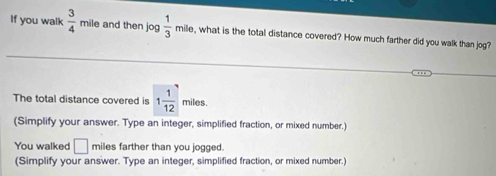 If you walk  3/4  n hile and then jog 3  1/3 mile , what is the total distance covered? How much farther did you walk than jog? 
The total distance covered is 1 1/12 miles. 
(Simplify your answer. Type an integer, simplified fraction, or mixed number.) 
You walked □ miles farther than you jogged. 
(Simplify your answer. Type an integer, simplified fraction, or mixed number.)