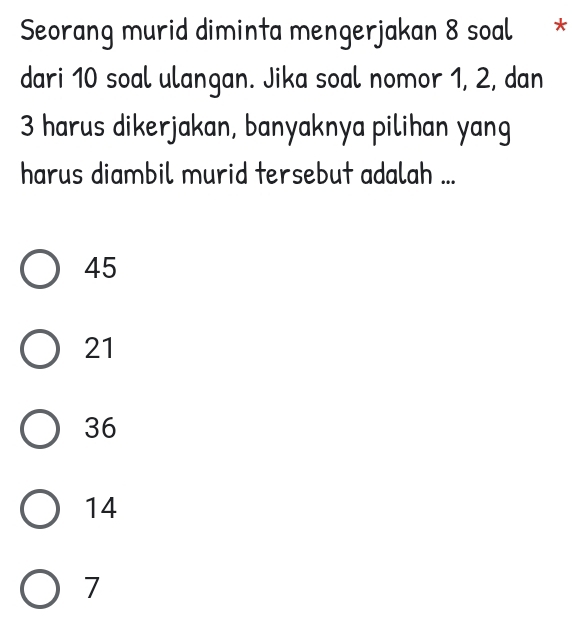 Seorang murid diminta mengerjakan 8 soal *
dari 10 soal ulangan. Jika soal nomor 1, 2, dan
3 harus dikerjakan, banyaknya pilihan yang
harus diambil murid tersebut adalah ...
45
21
36
14
7