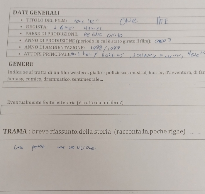 DATÍ GENERALI 
TΙTÖLO DEL FILM: 
REGISTA: 
PAESE DI PRODUZIONE: 
ANNO DI PRODUZIONE (periodo in cui è stato girato il film): 
ANNO DI AMBIENTAZIONE: 
ATTORI PRINCIPALI:/ 
GENERE 
Indica se si tratta di un film western, giallo - poliziesco, musical, horror, d’avventura, di fan 
fantasy, comico, drammatico, sentimentale... 
Eventualmente fonte letteraria (è tratto da un libro?) 
TRAMA : breve riassunto della storia (racconta in poche righe)