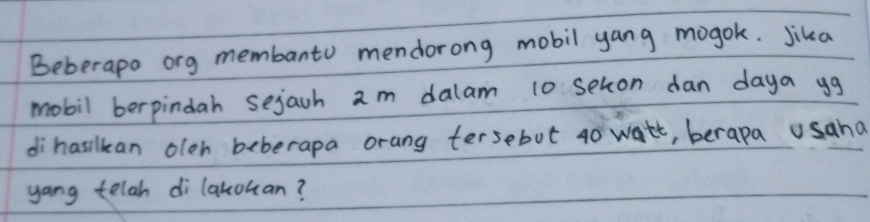 Beberapo ong membanto mendorong mobil yang mogok. Jika 
mobil berpindah sejach am dalam 10 seton dan daya yg 
dihasilkan oleh beberapa orang tersebut 40 watt, berapa usaha 
yang telah di lakouan?