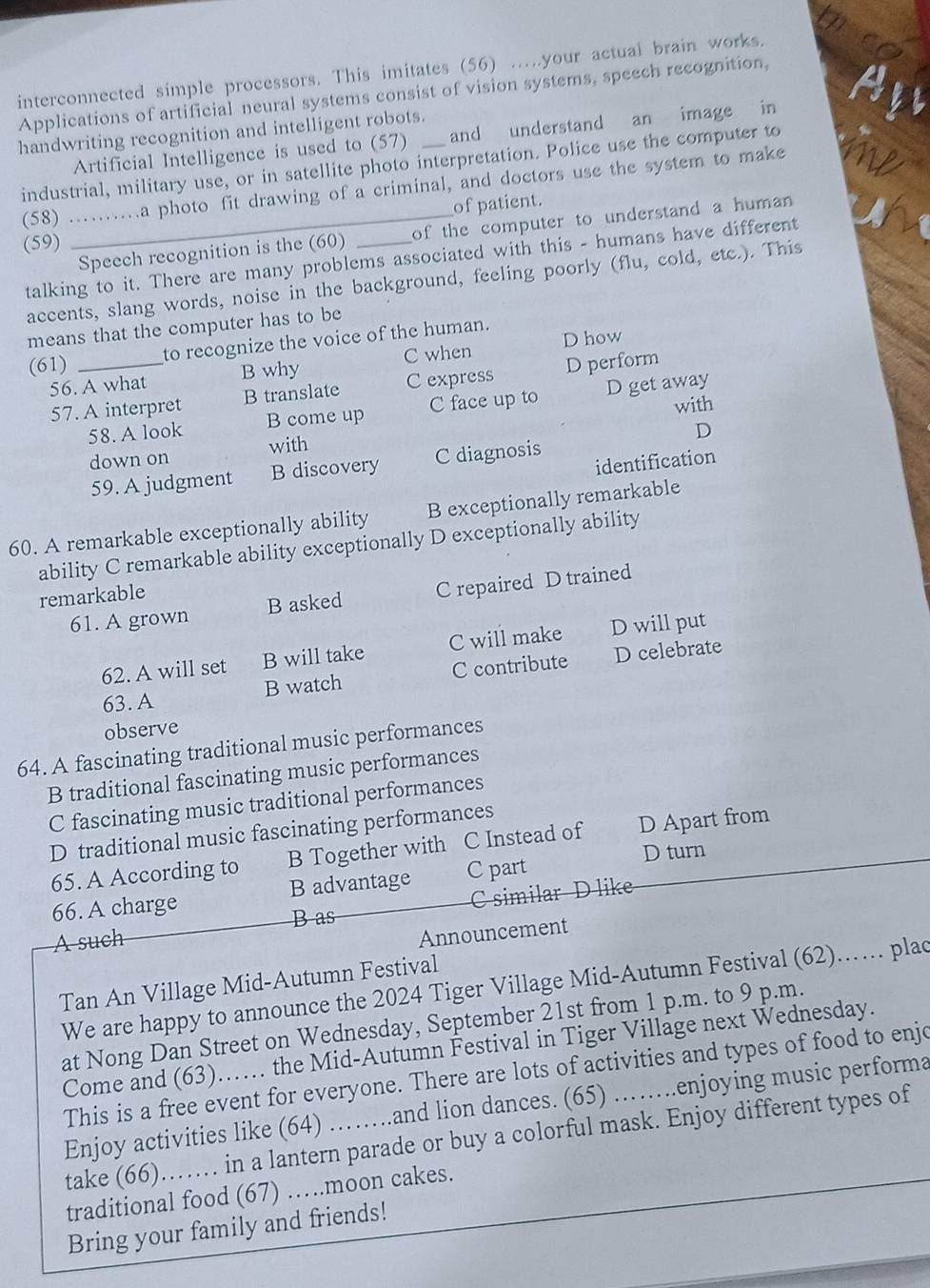 interconnected simple processors. This imitates (56) .....your actual brain works.
Applications of artificial neural systems consist of vision systems, speech recognition,
handwriting recognition and intelligent robots._
Artificial Intelligence is used to (57) and understand an image in
industrial, military use, or in satellite photo interpretation. Police use the computer to
(58) ……_ ma photo fit drawing of a criminal, and doctors use the system to make
of patient.
_Speech recognition is the (60) of the computer to understand a human 
(59)
talking to it. There are many problems associated with this - humans have different
accents, slang words, noise in the background, feeling poorly (flu, cold, etc.). This
means that the computer has to be
(61) _to recognize the voice of the human.
C when D how
56. A what B why
57. A interpret B translate C express D perform
with
58. A look B come up C face up to D get away
D
down on with
identification
59. A judgment B discovery C diagnosis
60. A remarkable exceptionally ability B exceptionally remarkable
ability C remarkable ability exceptionally D exceptionally ability
remarkable
61. A grown B asked C repaired D trained
62. A will set B will take C will make D will put
63. A B watch C contribute D celebrate
observe
64. A fascinating traditional music performances
B traditional fascinating music performances
C fascinating music traditional performances
D traditional music fascinating performances
65. A According to B Together with C Instead of D Apart from
D turn
66. A charge B advantage C part
C similar D like
B as
A such
Announcement
Tan An Village Mid-Autumn Festival
We are happy to announce the 2024 Tiger Village Mid-Autumn Festival (62)…… plac
at Nong Dan Street on Wednesday, September 21st from 1 p.m. to 9 p.m.
Come and (63)…… the Mid-Autumn Festival in Tiger Village next Wednesday.
This is a free event for everyone. There are lots of activities and types of food to enjo
Enjoy activities like (64) .and lion dances. (65) enjoying music performa
take (66)._ . in a lantern parade or buy a colorful mask. Enjoy different types of
traditional food (67) …moon cakes.
Bring your family and friends!
